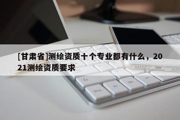 [甘肅省]測(cè)繪資質(zhì)十個(gè)專業(yè)都有什么，2021測(cè)繪資質(zhì)要求