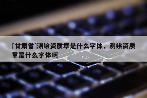 [甘肅省]測繪資質章是什么字體，測繪資質章是什么字體啊