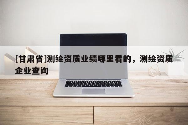 [甘肅省]測繪資質業績哪里看的，測繪資質企業查詢