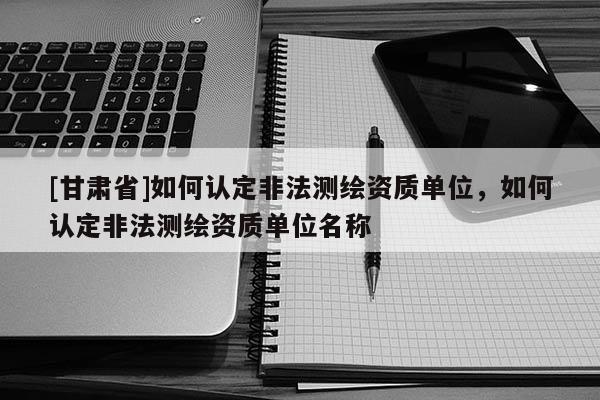 [甘肅省]如何認定非法測繪資質單位，如何認定非法測繪資質單位名稱