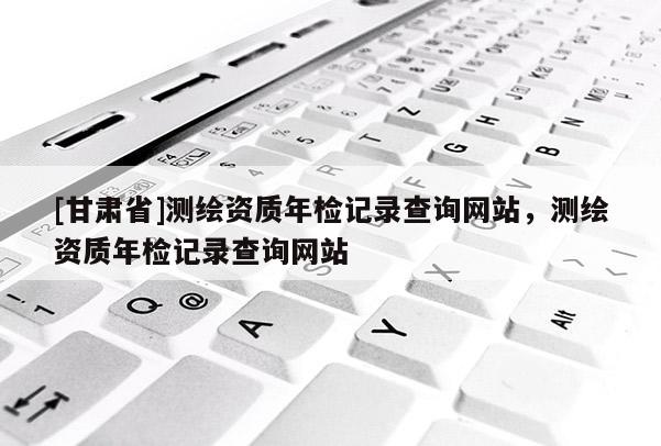 [甘肅省]測繪資質年檢記錄查詢網站，測繪資質年檢記錄查詢網站