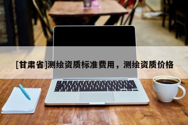 [甘肅省]測繪資質(zhì)標(biāo)準(zhǔn)費(fèi)用，測繪資質(zhì)價(jià)格