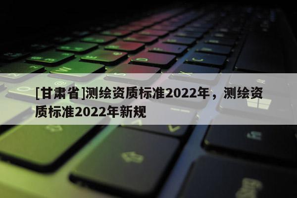 [甘肅省]測繪資質(zhì)標(biāo)準(zhǔn)2022年，測繪資質(zhì)標(biāo)準(zhǔn)2022年新規(guī)