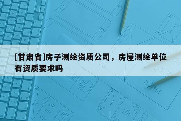 [甘肅省]房子測繪資質(zhì)公司，房屋測繪單位有資質(zhì)要求嗎