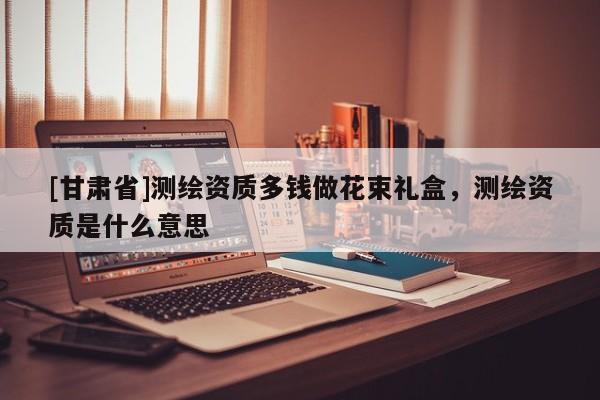 [甘肅省]測繪資質(zhì)多錢做花束禮盒，測繪資質(zhì)是什么意思