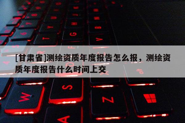 [甘肅省]測繪資質年度報告怎么報，測繪資質年度報告什么時間上交