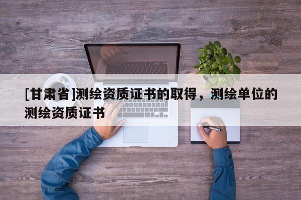 [甘肅省]測繪資質證書的取得，測繪單位的測繪資質證書