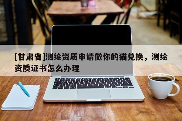 [甘肅省]測(cè)繪資質(zhì)申請(qǐng)做你的貓兌換，測(cè)繪資質(zhì)證書怎么辦理