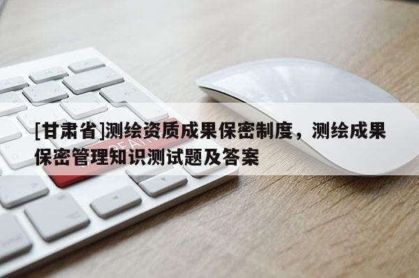[甘肅省]測(cè)繪資質(zhì)成果保密制度，測(cè)繪成果保密管理知識(shí)測(cè)試題及答案