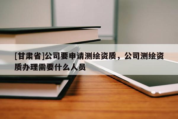 [甘肅省]公司要申請(qǐng)測(cè)繪資質(zhì)，公司測(cè)繪資質(zhì)辦理需要什么人員