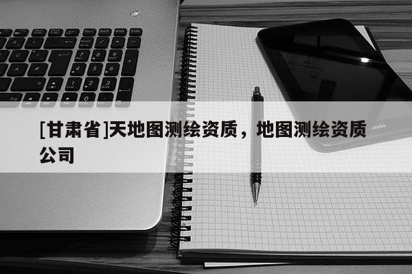 [甘肅省]天地圖測繪資質(zhì)，地圖測繪資質(zhì) 公司
