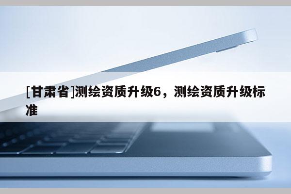 [甘肅省]測繪資質(zhì)升級6，測繪資質(zhì)升級標(biāo)準(zhǔn)
