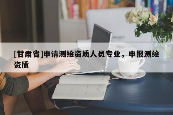 [甘肅省]申請測繪資質(zhì)人員專業(yè)，申報(bào)測繪資質(zhì)