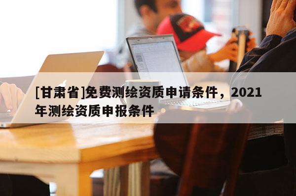 [甘肅省]免費(fèi)測繪資質(zhì)申請條件，2021年測繪資質(zhì)申報(bào)條件