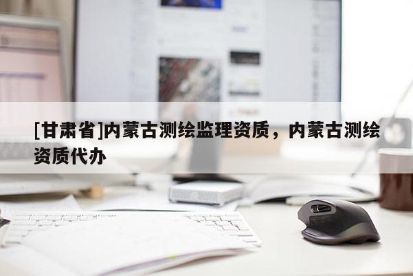 [甘肅省]內(nèi)蒙古測繪監(jiān)理資質(zhì)，內(nèi)蒙古測繪資質(zhì)代辦