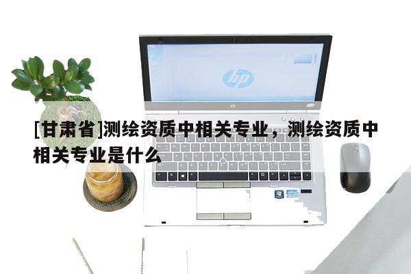 [甘肅省]測繪資質中相關專業(yè)，測繪資質中相關專業(yè)是什么