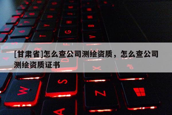 [甘肅省]怎么查公司測繪資質，怎么查公司測繪資質證書