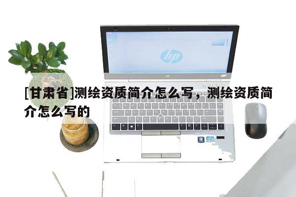 [甘肅省]測(cè)繪資質(zhì)簡(jiǎn)介怎么寫，測(cè)繪資質(zhì)簡(jiǎn)介怎么寫的
