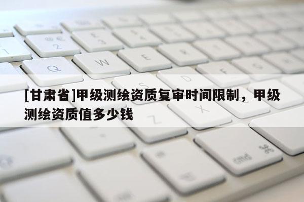 [甘肅省]甲級測繪資質復審時間限制，甲級測繪資質值多少錢