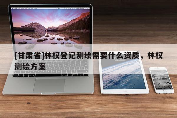 [甘肅省]林權登記測繪需要什么資質，林權測繪方案