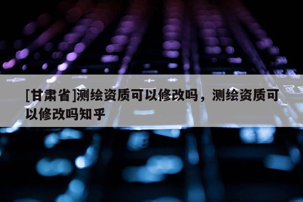 [甘肅省]測繪資質可以修改嗎，測繪資質可以修改嗎知乎