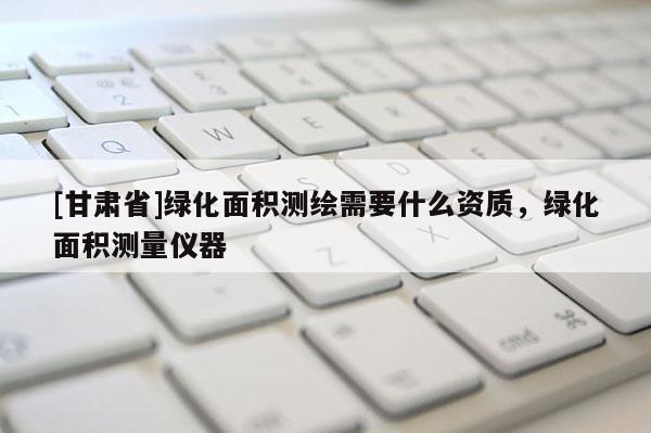 [甘肅省]綠化面積測繪需要什么資質，綠化面積測量儀器