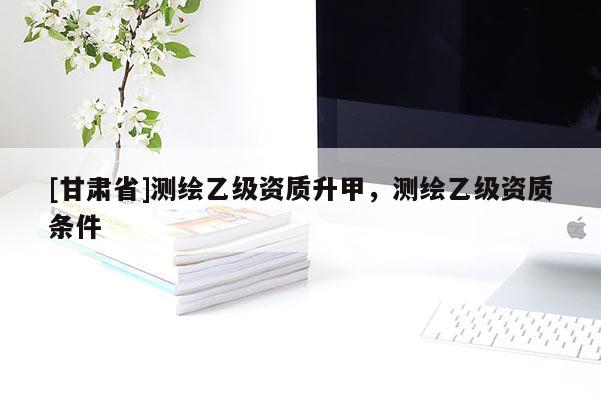 [甘肅省]測繪乙級資質升甲，測繪乙級資質條件