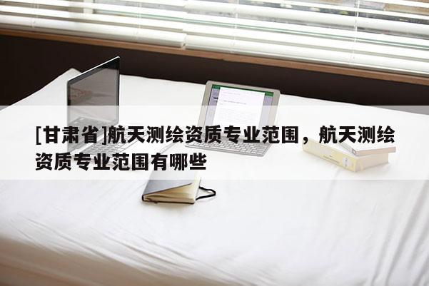 [甘肅省]航天測繪資質專業范圍，航天測繪資質專業范圍有哪些