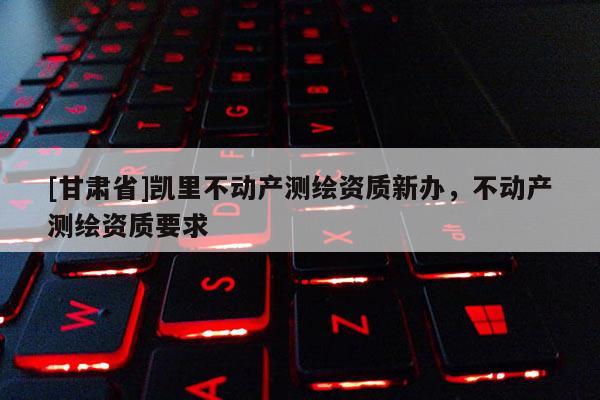 [甘肅省]凱里不動產測繪資質新辦，不動產測繪資質要求
