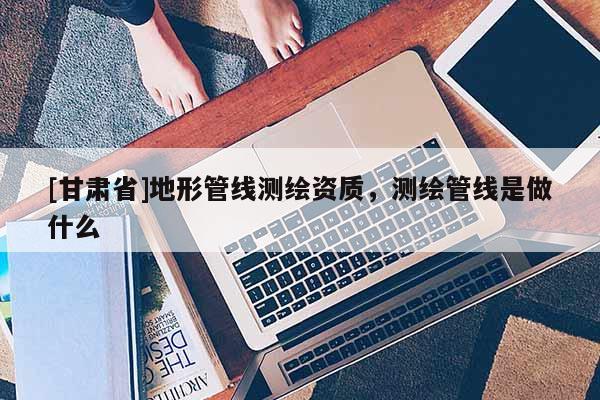 [甘肅省]地形管線測繪資質，測繪管線是做什么