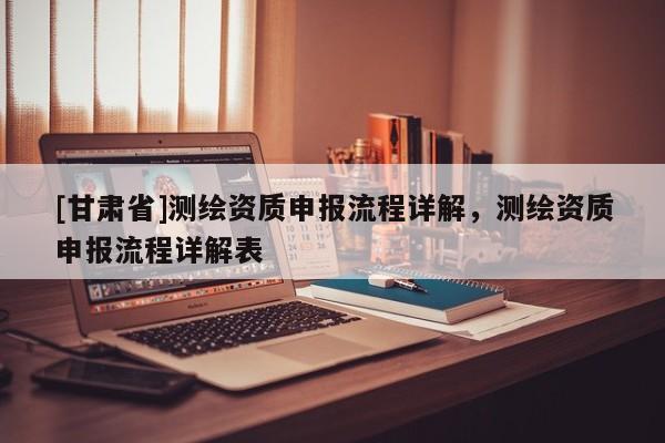 [甘肅省]測繪資質申報流程詳解，測繪資質申報流程詳解表