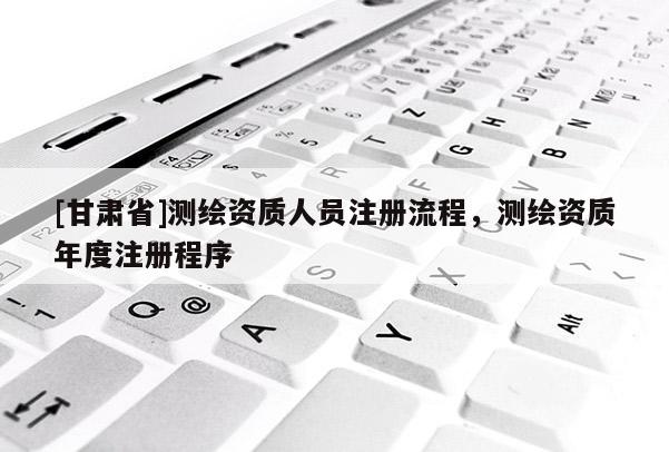 [甘肅省]測繪資質人員注冊流程，測繪資質年度注冊程序