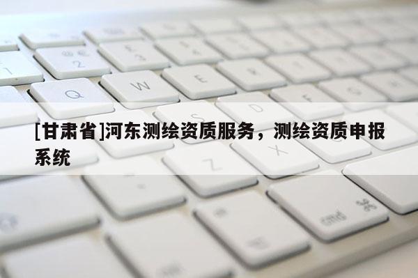 [甘肅省]河東測繪資質服務，測繪資質申報系統