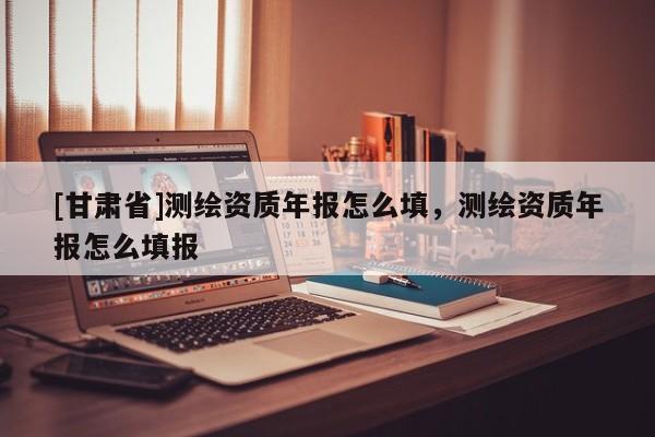 [甘肅省]測繪資質年報怎么填，測繪資質年報怎么填報