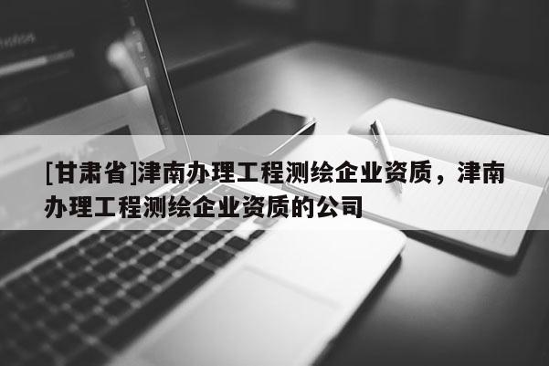 [甘肅省]津南辦理工程測繪企業資質，津南辦理工程測繪企業資質的公司