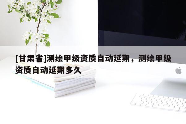[甘肅省]測繪甲級資質自動延期，測繪甲級資質自動延期多久