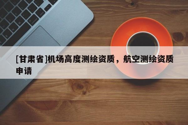 [甘肅省]機場高度測繪資質，航空測繪資質申請