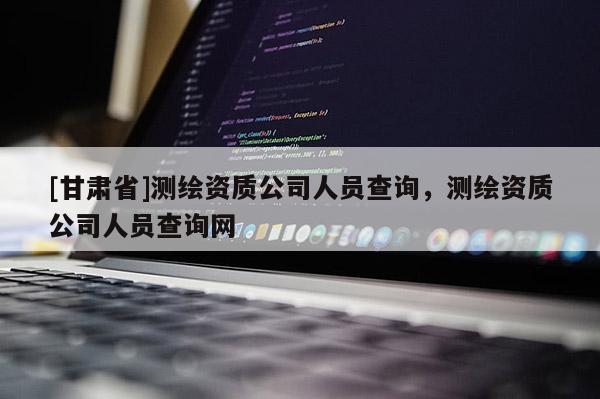 [甘肅省]測繪資質公司人員查詢，測繪資質公司人員查詢網