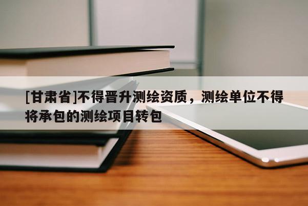 [甘肅省]不得晉升測繪資質，測繪單位不得將承包的測繪項目轉包