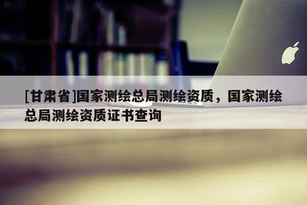 [甘肅省]國家測繪總局測繪資質，國家測繪總局測繪資質證書查詢