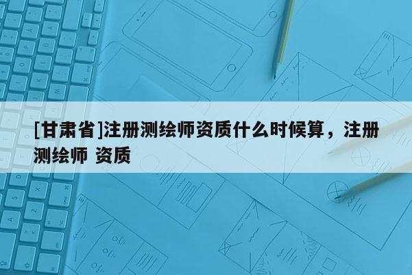 [甘肅省]注冊測繪師資質什么時候算，注冊測繪師 資質