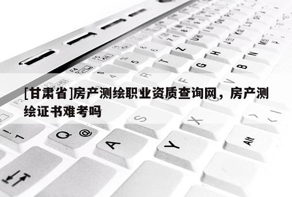 [甘肅省]房產測繪職業資質查詢網，房產測繪證書難考嗎