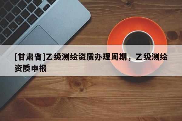 [甘肅省]乙級測繪資質辦理周期，乙級測繪資質申報