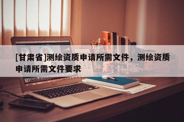 [甘肅省]測繪資質(zhì)申請所需文件，測繪資質(zhì)申請所需文件要求