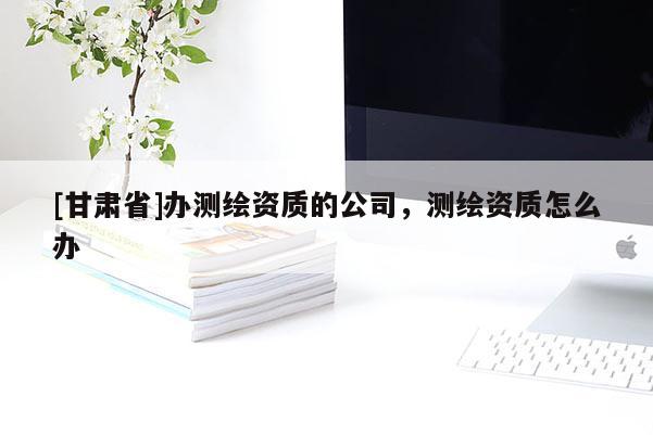 [甘肅省]辦測繪資質(zhì)的公司，測繪資質(zhì)怎么辦