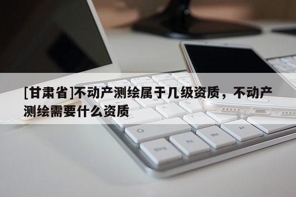 [甘肅省]不動(dòng)產(chǎn)測繪屬于幾級(jí)資質(zhì)，不動(dòng)產(chǎn)測繪需要什么資質(zhì)