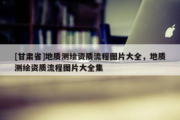 [甘肅省]地質(zhì)測繪資質(zhì)流程圖片大全，地質(zhì)測繪資質(zhì)流程圖片大全集