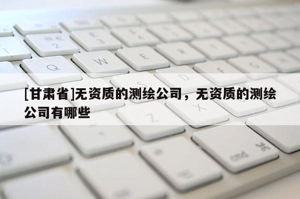 [甘肅省]無(wú)資質(zhì)的測(cè)繪公司，無(wú)資質(zhì)的測(cè)繪公司有哪些