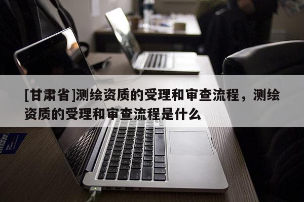 [甘肅省]測(cè)繪資質(zhì)的受理和審查流程，測(cè)繪資質(zhì)的受理和審查流程是什么