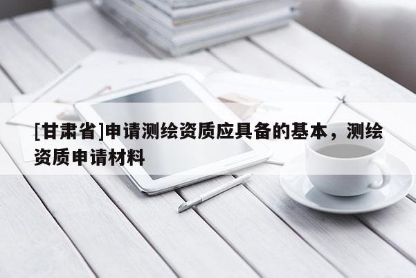 [甘肅省]申請(qǐng)測(cè)繪資質(zhì)應(yīng)具備的基本，測(cè)繪資質(zhì)申請(qǐng)材料